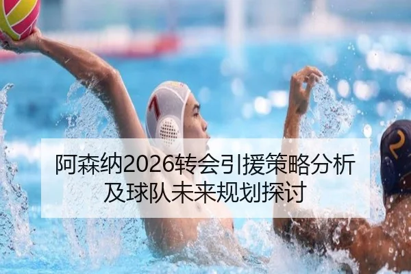 阿森纳2026转会引援策略分析及球队未来规划探讨