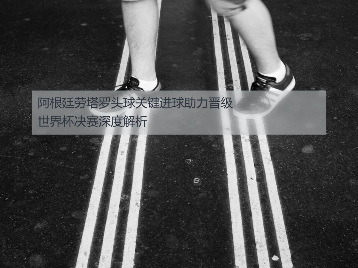 阿根廷劳塔罗头球关键进球助力晋级世界杯决赛深度解析